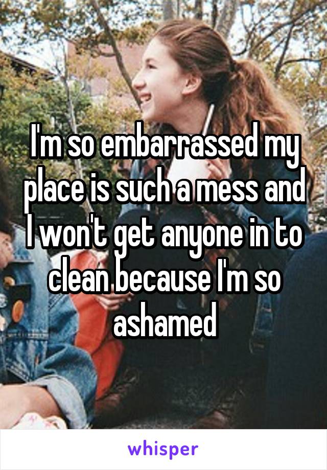 I'm so embarrassed my place is such a mess and I won't get anyone in to clean because I'm so ashamed
