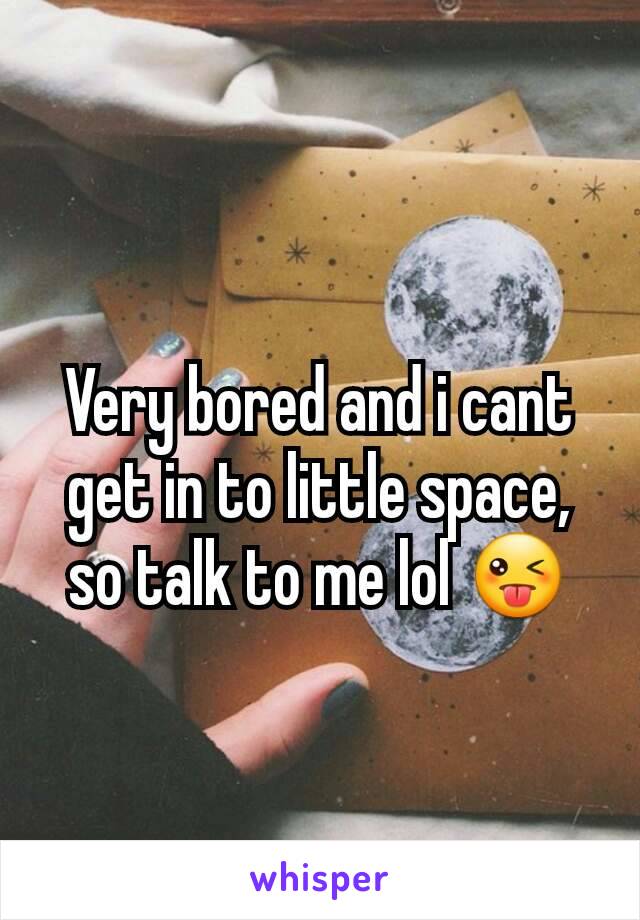 Very bored and i cant get in to little space, so talk to me lol 😜