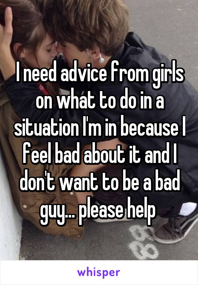 I need advice from girls on what to do in a situation I'm in because I feel bad about it and I don't want to be a bad guy... please help 