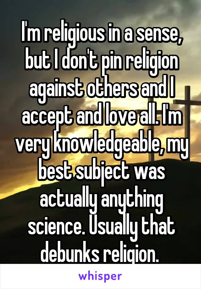 I'm religious in a sense, but I don't pin religion against others and I accept and love all. I'm very knowledgeable, my best subject was actually anything science. Usually that debunks religion. 