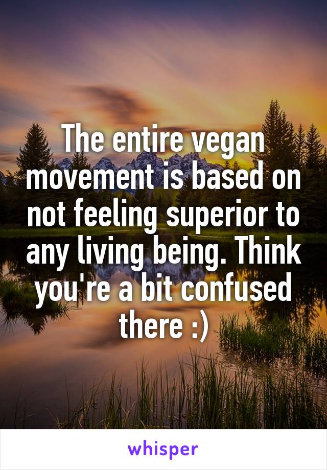 The entire vegan movement is based on not feeling superior to any living being. Think you're a bit confused there :)
