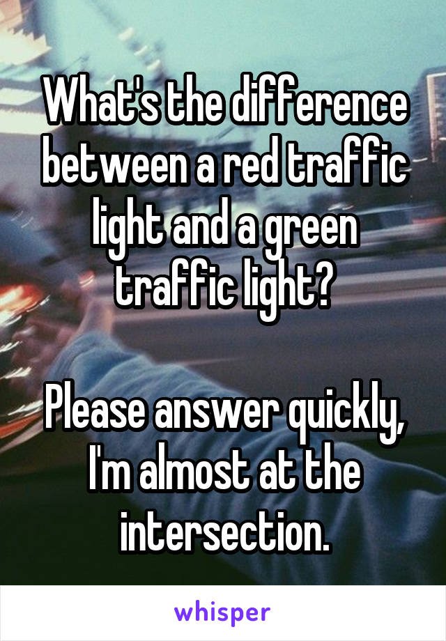 What's the difference between a red traffic light and a green traffic light?

Please answer quickly, I'm almost at the intersection.