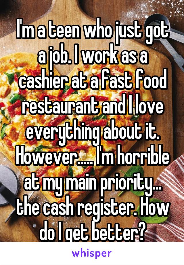 I'm a teen who just got a job. I work as a cashier at a fast food restaurant and I love everything about it. However..... I'm horrible at my main priority... the cash register. How do I get better?