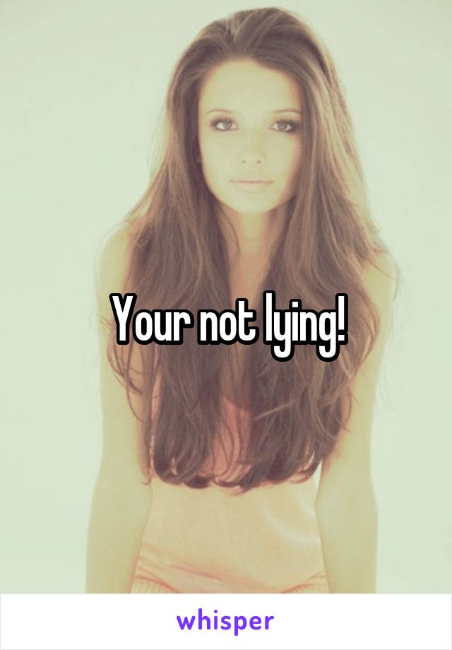 Your not lying!