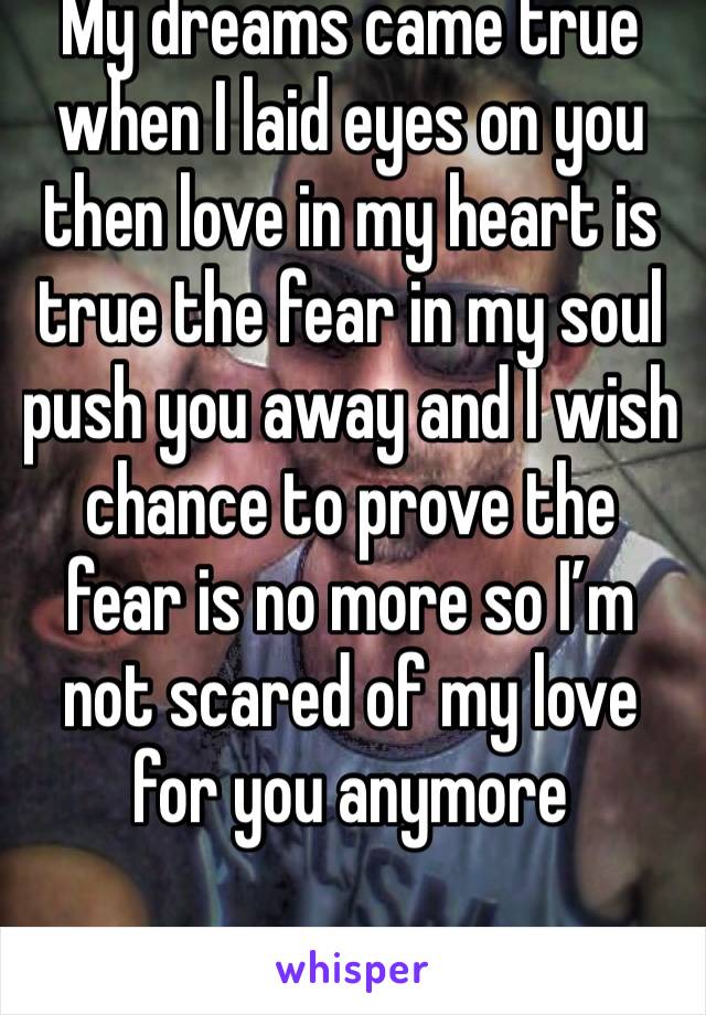 My dreams came true when I laid eyes on you then love in my heart is true the fear in my soul push you away and I wish chance to prove the fear is no more so I’m not scared of my love for you anymore 