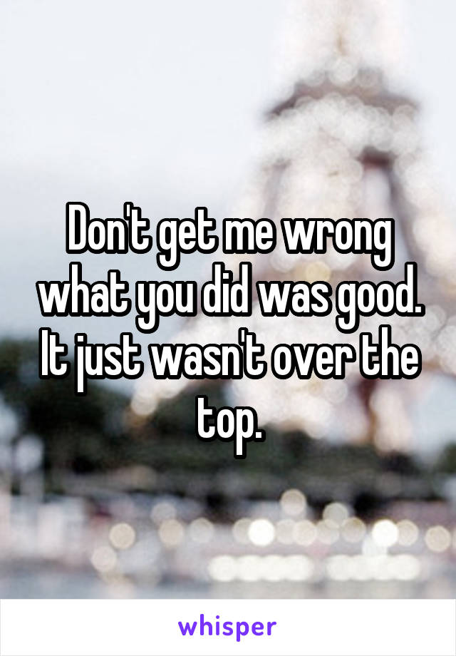 Don't get me wrong what you did was good. It just wasn't over the top.