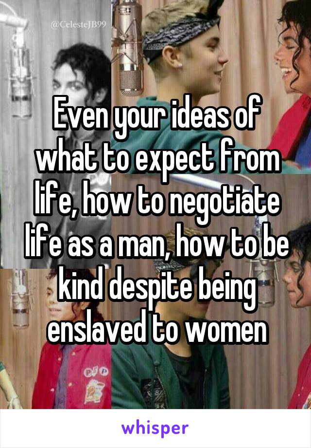 Even your ideas of what to expect from life, how to negotiate life as a man, how to be kind despite being enslaved to women