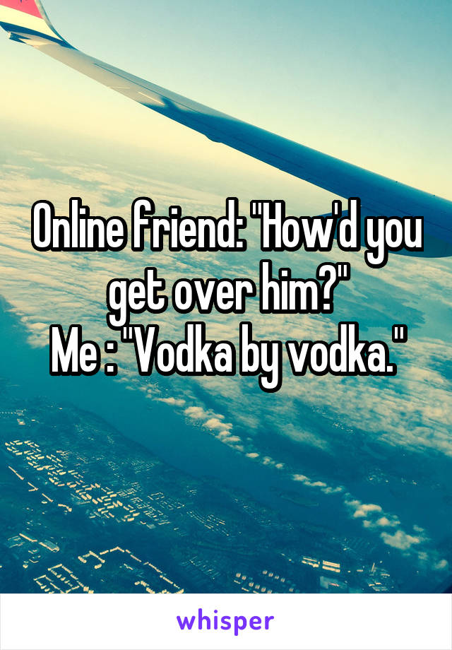 Online friend: "How'd you get over him?"
Me : "Vodka by vodka."
