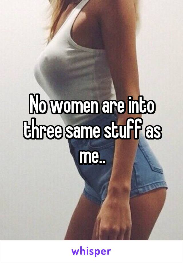 No women are into three same stuff as me..