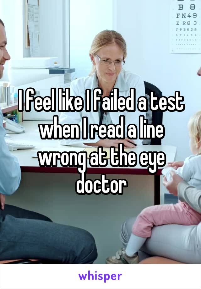 I feel like I failed a test when I read a line wrong at the eye doctor
