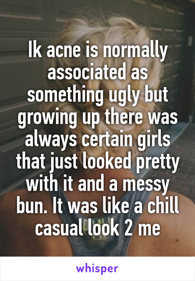Ik acne is normally associated as something ugly but growing up there was always certain girls that just looked pretty with it and a messy bun. It was like a chill casual look 2 me