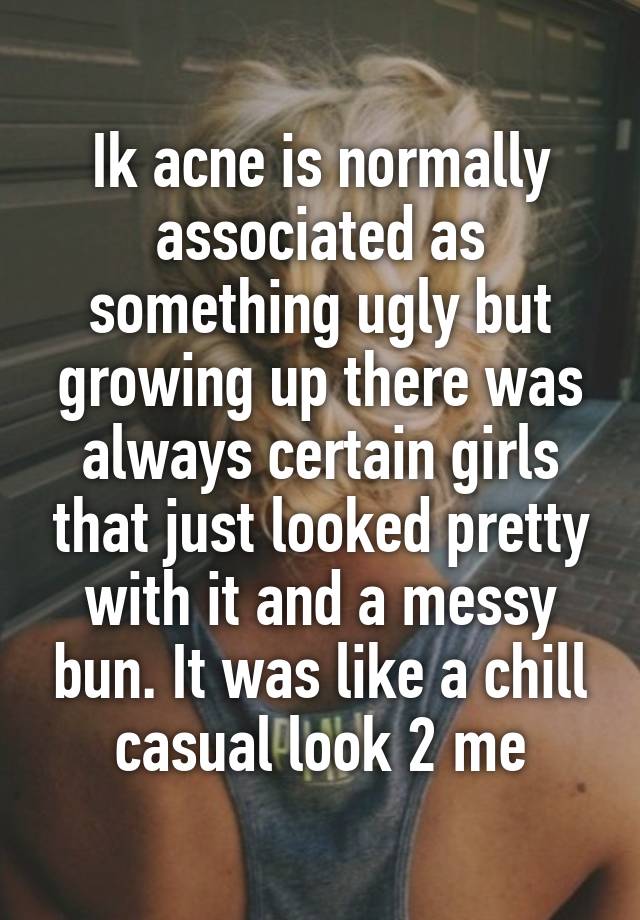 Ik acne is normally associated as something ugly but growing up there was always certain girls that just looked pretty with it and a messy bun. It was like a chill casual look 2 me