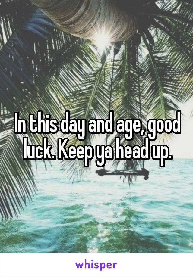 In this day and age, good luck. Keep ya head up.