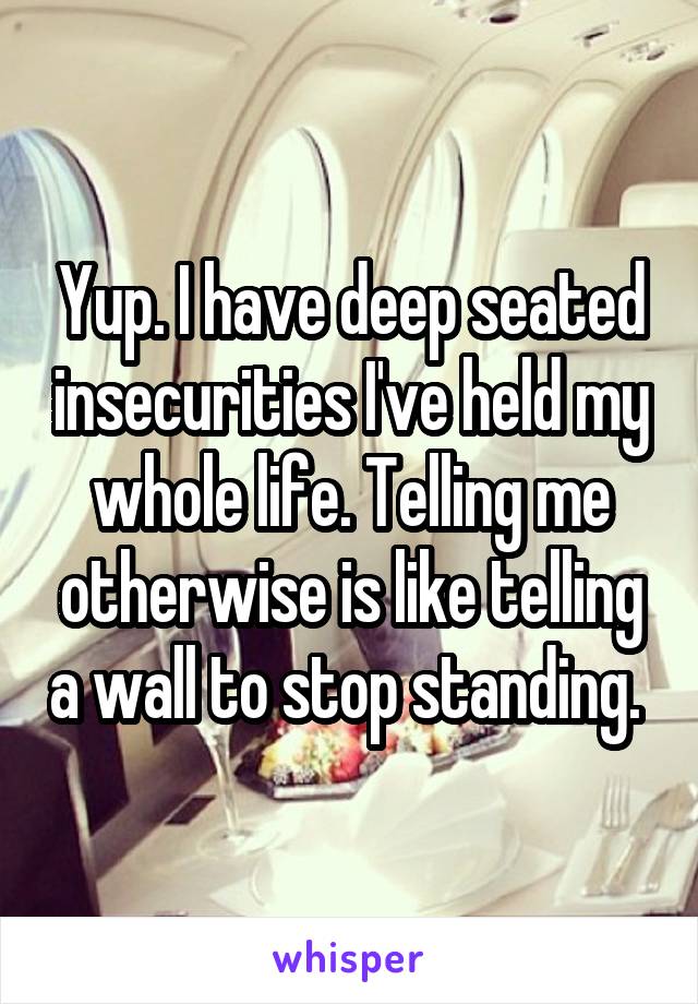 Yup. I have deep seated insecurities I've held my whole life. Telling me otherwise is like telling a wall to stop standing. 