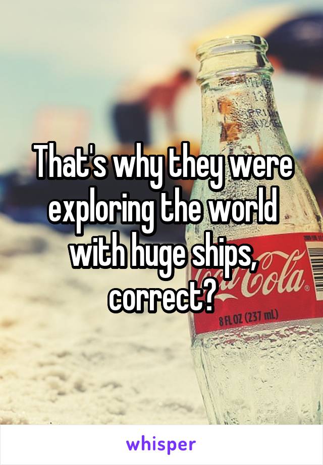 That's why they were exploring the world with huge ships, correct?