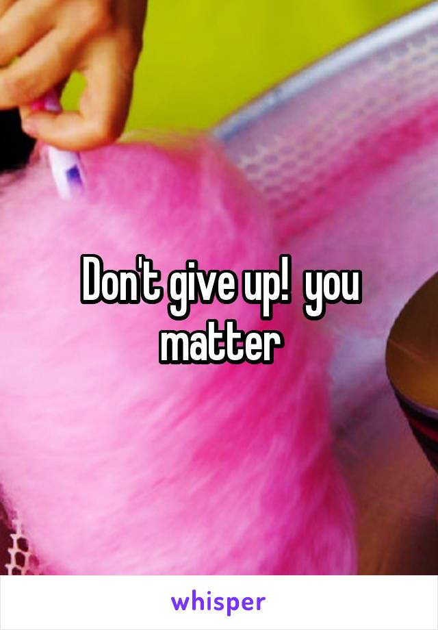 Don't give up!  you matter