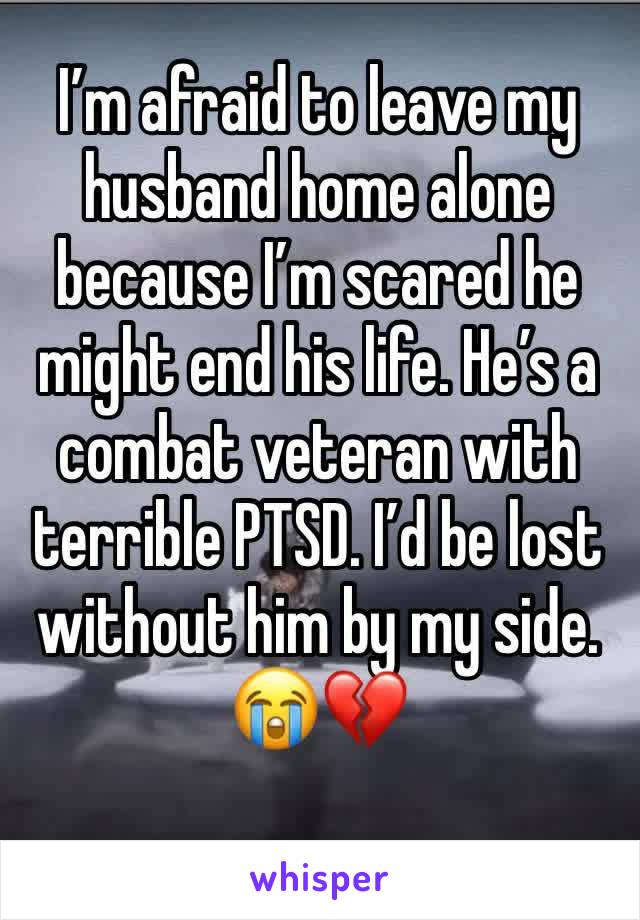 I’m afraid to leave my husband home alone because I’m scared he might end his life. He’s a combat veteran with terrible PTSD. I’d be lost without him by my side. 
😭💔