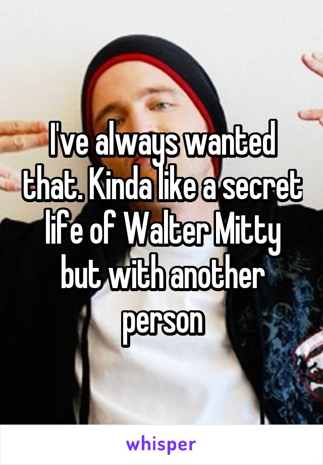 I've always wanted that. Kinda like a secret life of Walter Mitty but with another person