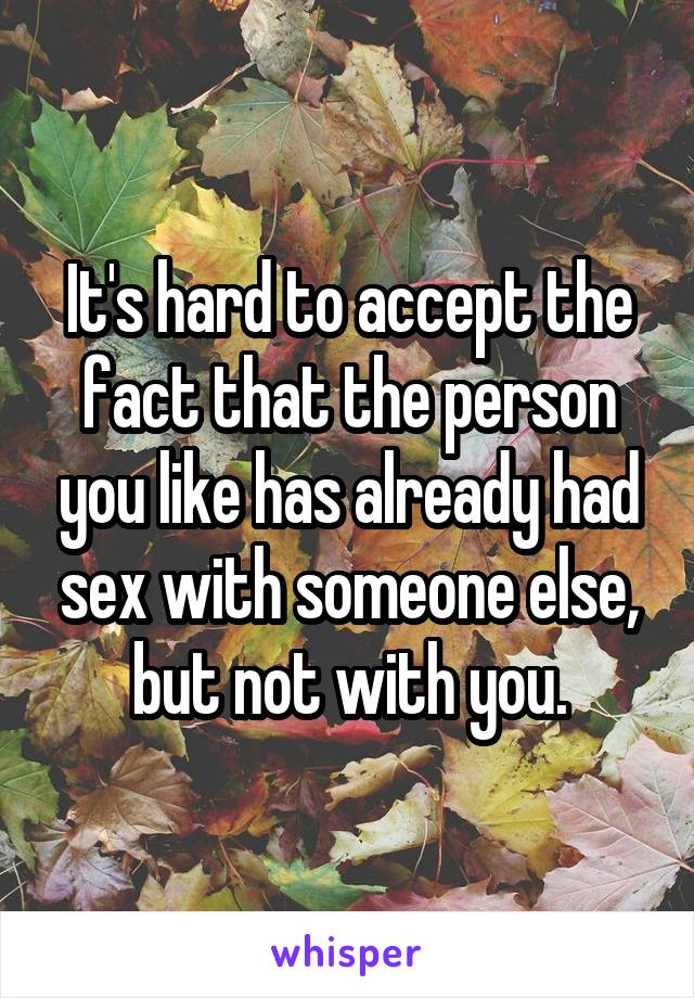 It's hard to accept the fact that the person you like has already had sex with someone else, but not with you.