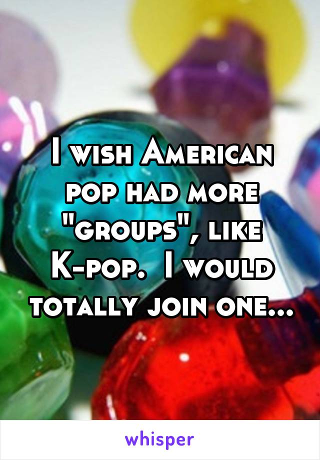 I wish American pop had more "groups", like K-pop.  I would totally join one...