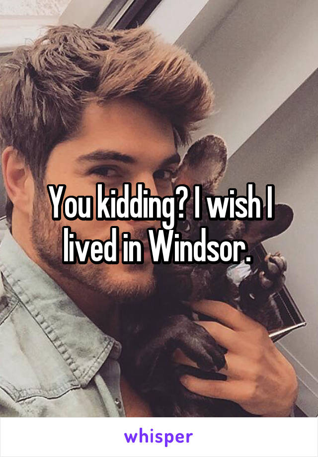 You kidding? I wish I lived in Windsor. 