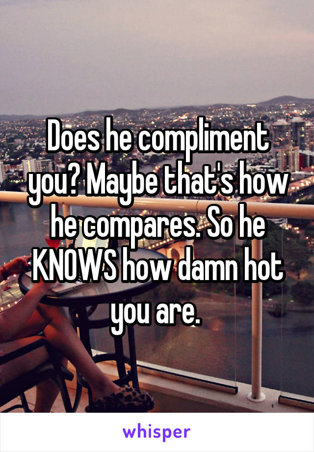 Does he compliment you? Maybe that's how he compares. So he KNOWS how damn hot you are. 
