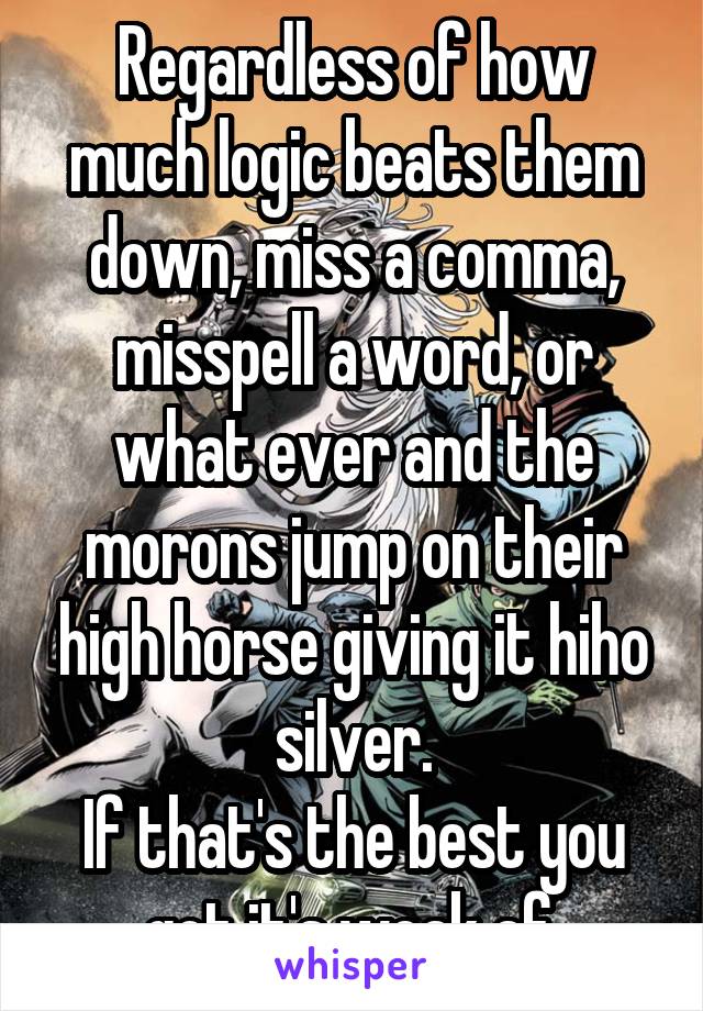 Regardless of how much logic beats them down, miss a comma, misspell a word, or what ever and the morons jump on their high horse giving it hiho silver.
If that's the best you got it's weak af.