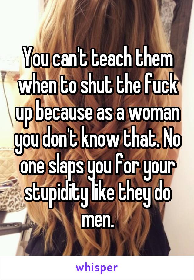 You can't teach them when to shut the fuck up because as a woman you don't know that. No one slaps you for your stupidity like they do men.