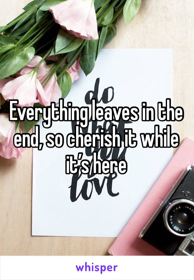 Everything leaves in the end, so cherish it while it’s here 
