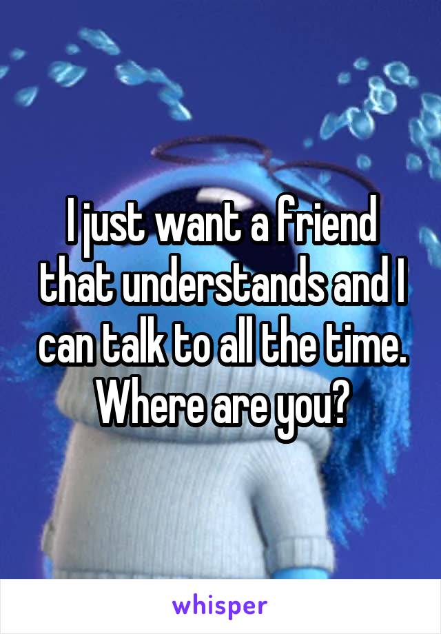 I just want a friend that understands and I can talk to all the time. Where are you?