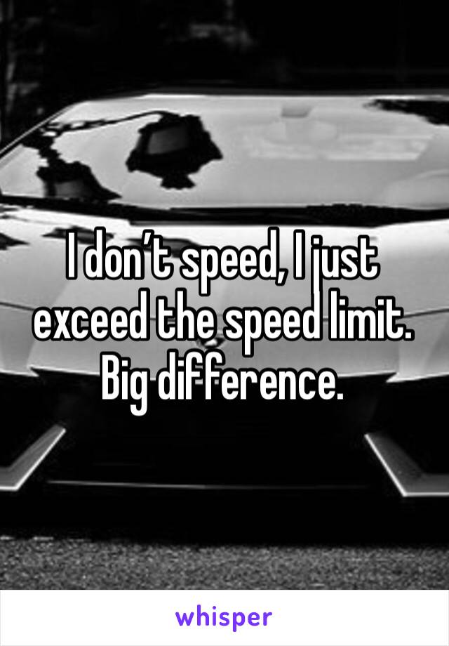 I don’t speed, I just exceed the speed limit. Big difference.
