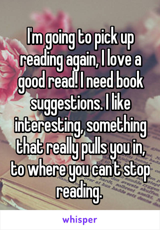 I'm going to pick up reading again, I love a good read! I need book suggestions. I like interesting, something that really pulls you in, to where you can't stop reading. 
