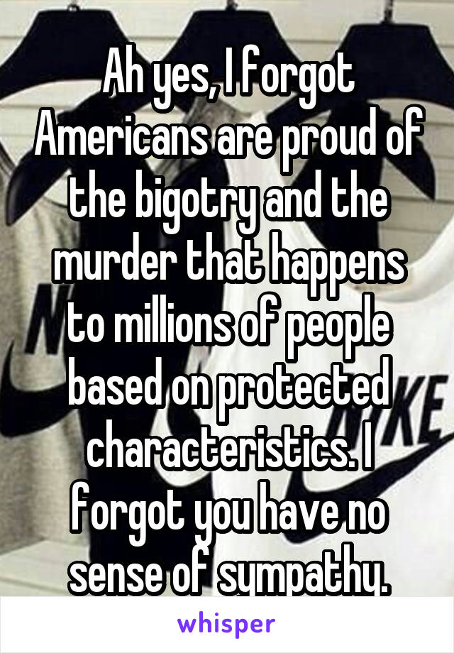 Ah yes, I forgot Americans are proud of the bigotry and the murder that happens to millions of people based on protected characteristics. I forgot you have no sense of sympathy.