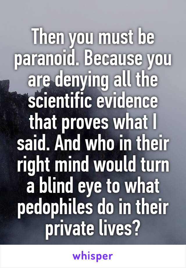 Then you must be paranoid. Because you are denying all the scientific evidence that proves what I said. And who in their right mind would turn a blind eye to what pedophiles do in their private lives?