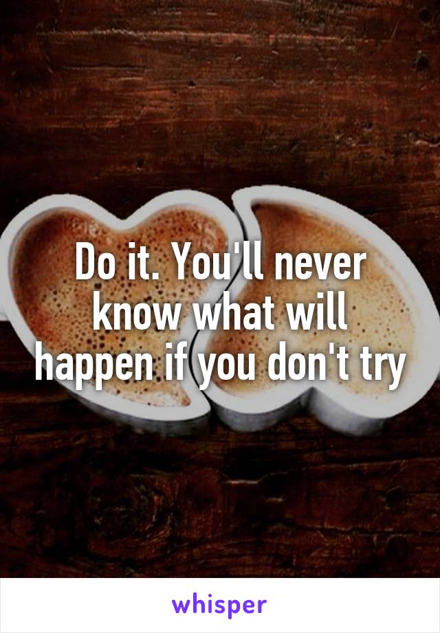 Do it. You'll never know what will happen if you don't try
