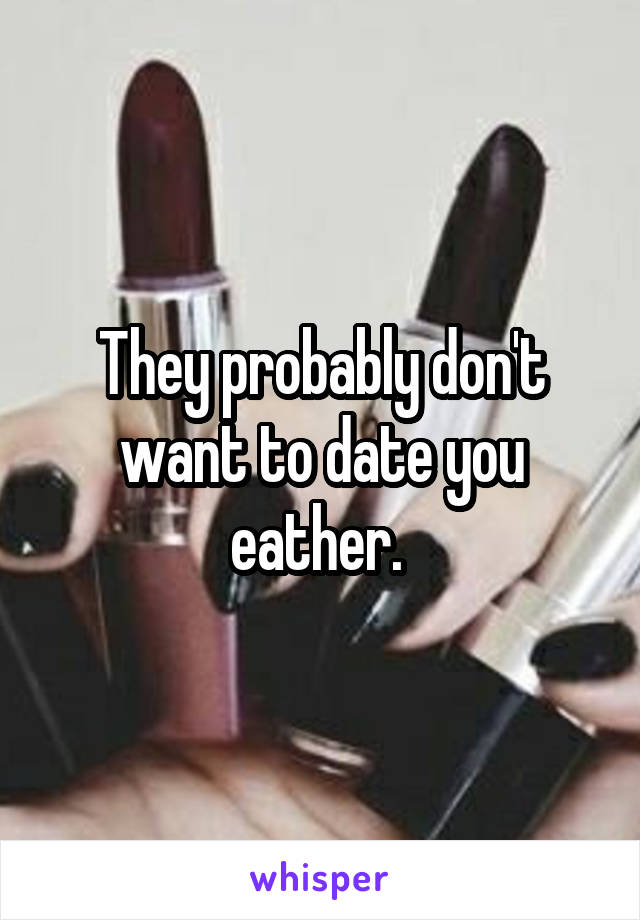 They probably don't want to date you eather. 