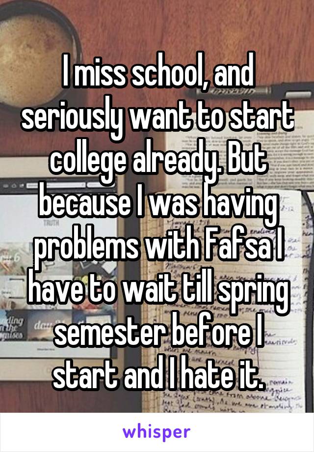 I miss school, and seriously want to start college already. But because I was having problems with Fafsa I have to wait till spring semester before I start and I hate it.