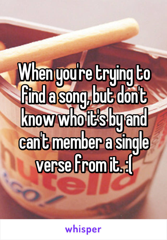 When you're trying to find a song, but don't know who it's by and can't member a single verse from it. :(