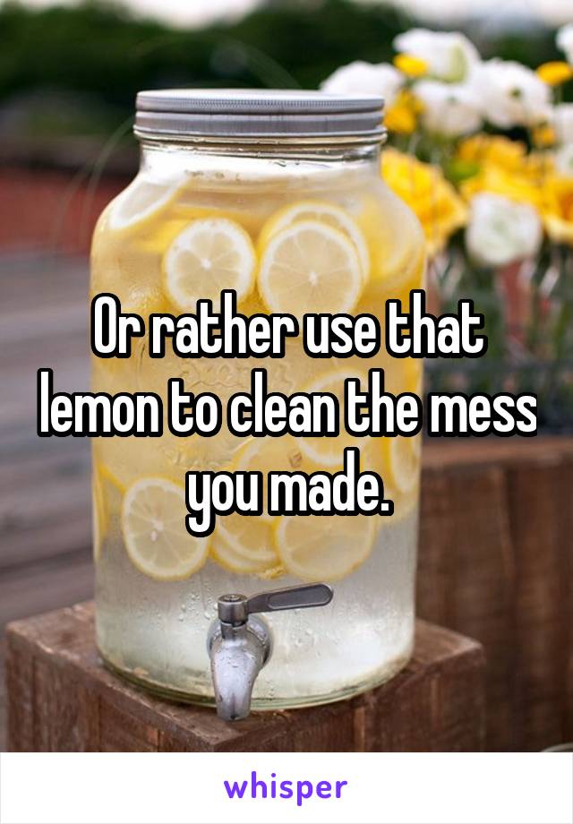 Or rather use that lemon to clean the mess you made.
