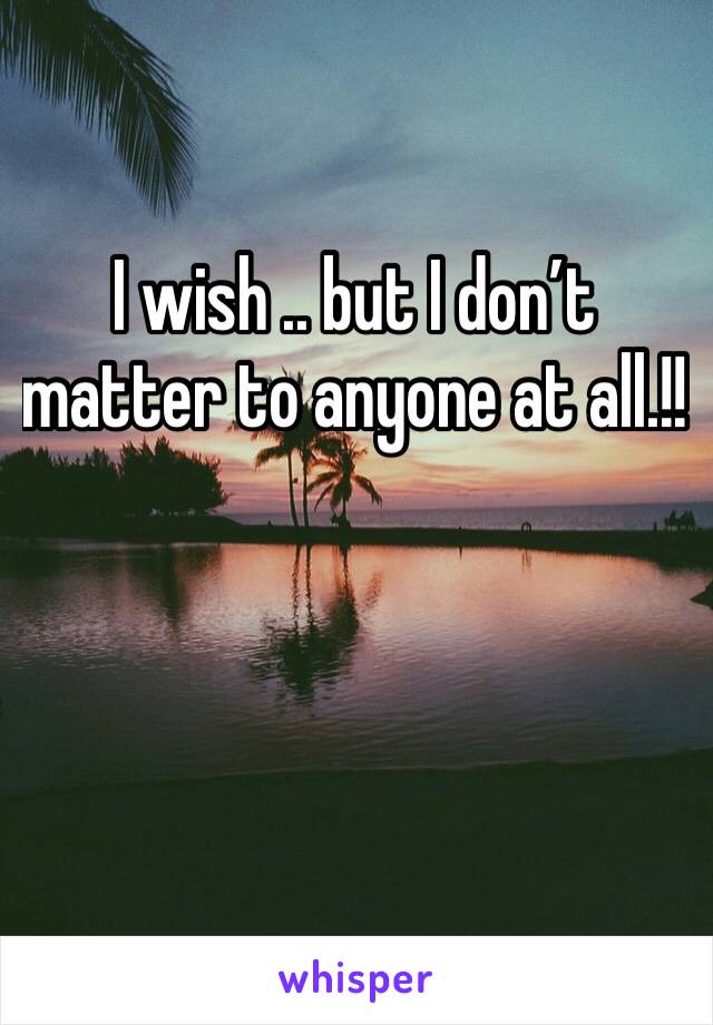 I wish .. but I don’t matter to anyone at all.!!