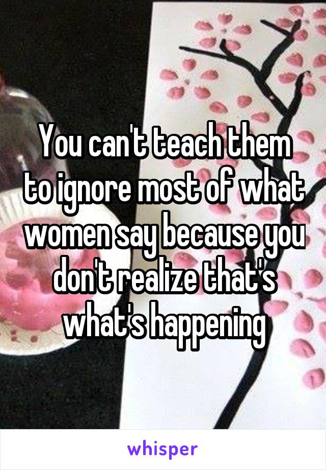 You can't teach them to ignore most of what women say because you don't realize that's what's happening