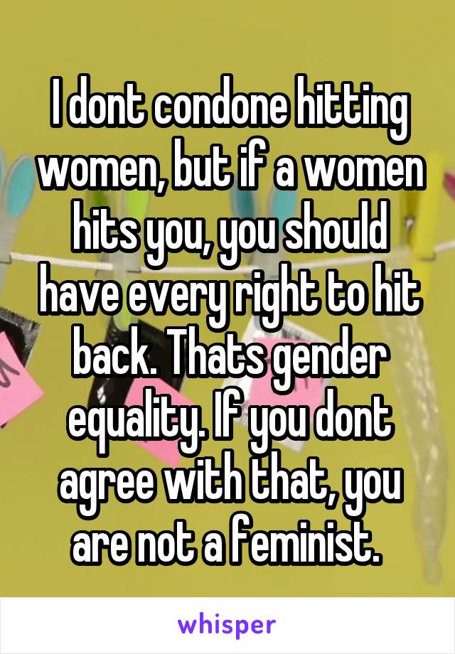 I dont condone hitting women, but if a women hits you, you should have every right to hit back. Thats gender equality. If you dont agree with that, you are not a feminist. 