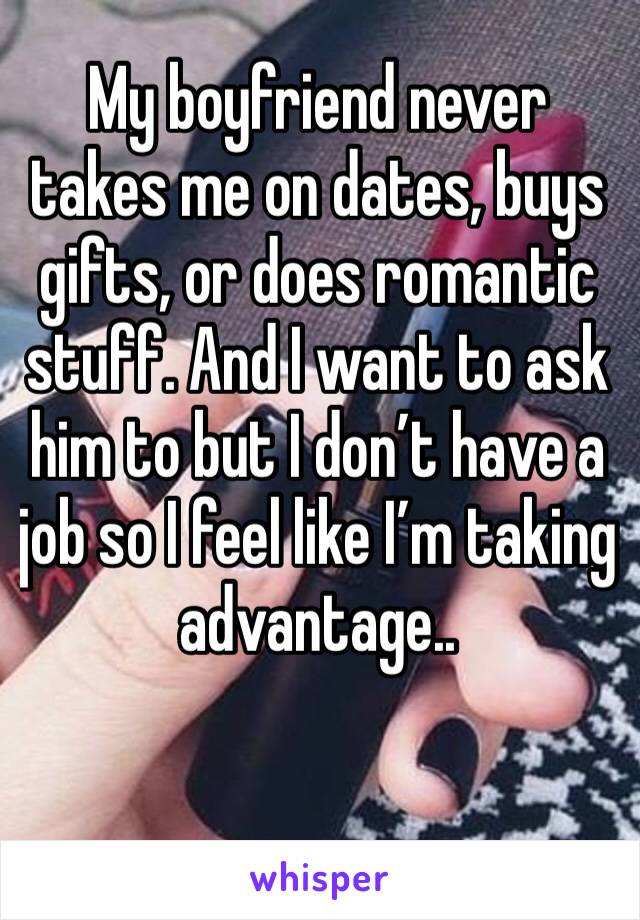 My boyfriend never takes me on dates, buys gifts, or does romantic stuff. And I want to ask him to but I don’t have a job so I feel like I’m taking advantage..