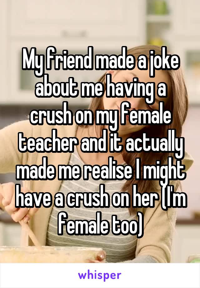 My friend made a joke about me having a crush on my female teacher and it actually made me realise I might have a crush on her (I'm female too)
