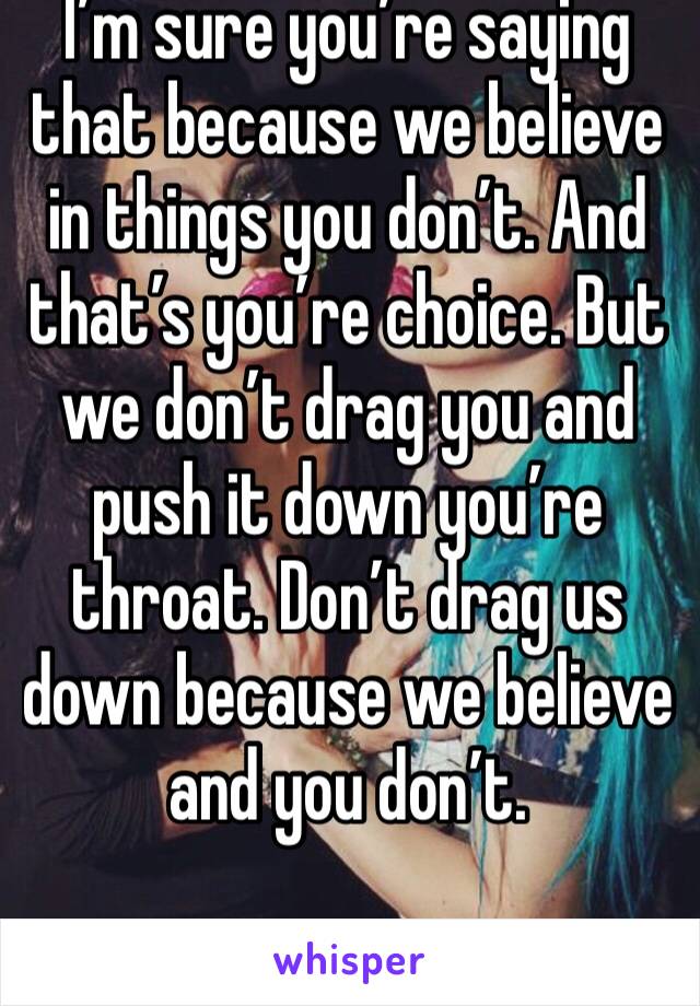 I’m sure you’re saying that because we believe in things you don’t. And that’s you’re choice. But we don’t drag you and push it down you’re throat. Don’t drag us down because we believe and you don’t.