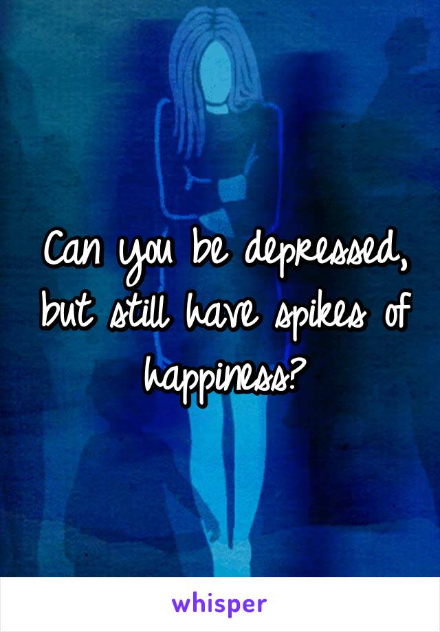 Can you be depressed, but still have spikes of happiness?