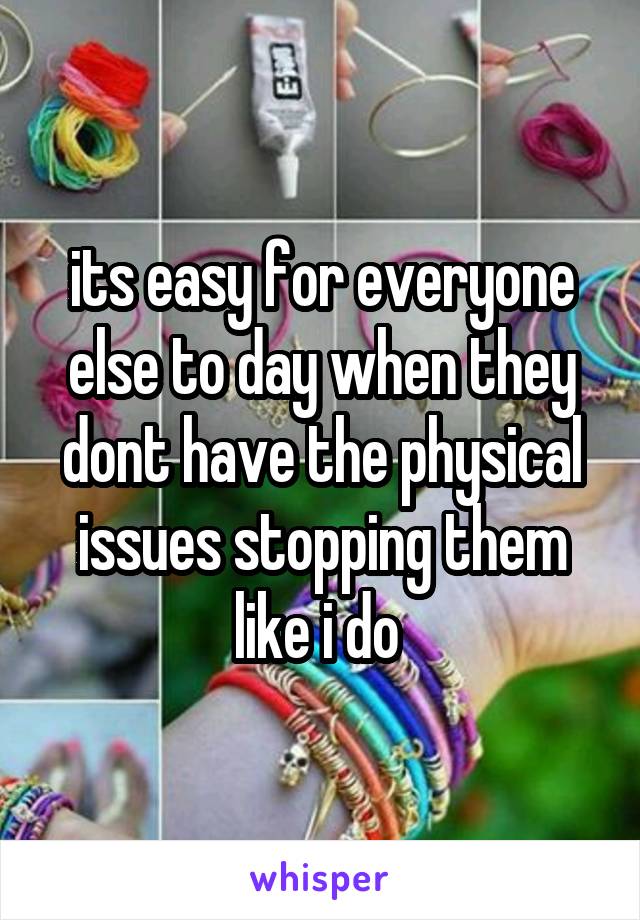 its easy for everyone else to day when they dont have the physical issues stopping them like i do 