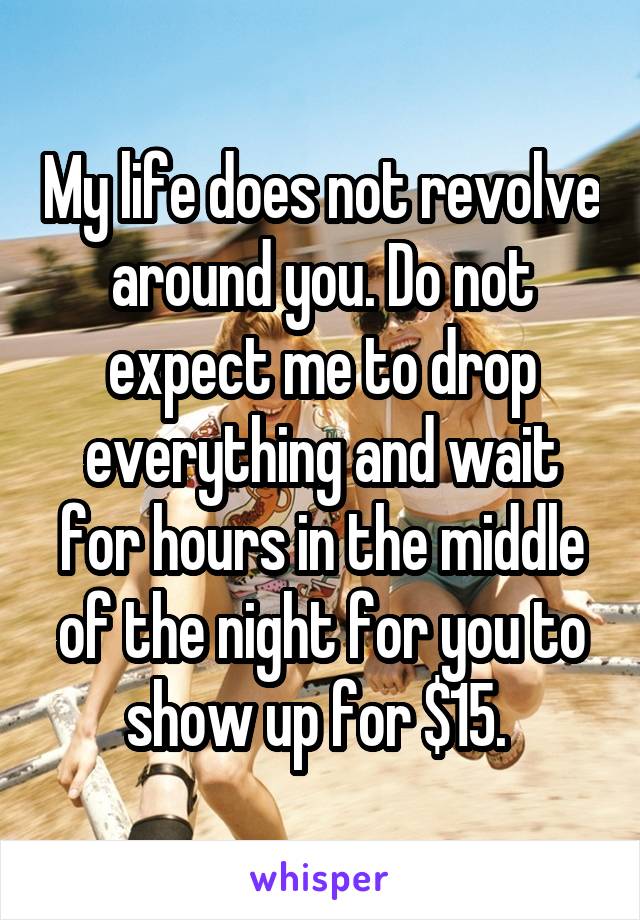 My life does not revolve around you. Do not expect me to drop everything and wait for hours in the middle of the night for you to show up for $15. 