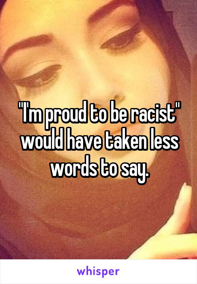 "I'm proud to be racist" would have taken less words to say.