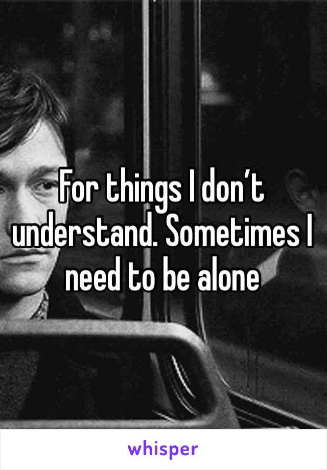 For things I don’t understand. Sometimes I need to be alone
